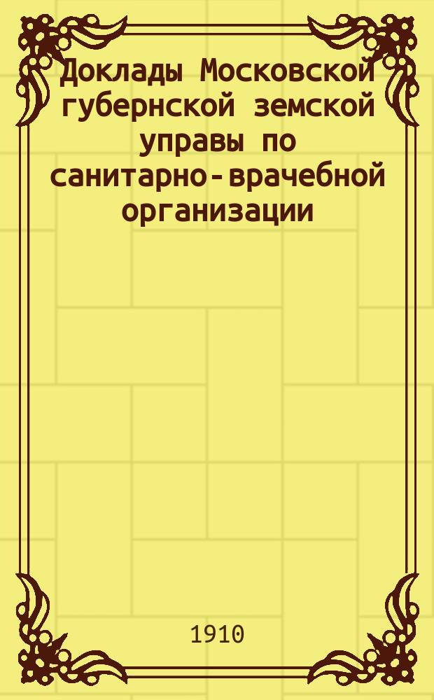 Доклады Московской губернской земской управы по санитарно-врачебной организации... [Приложения: отчеты губернских санитарных участковых и эпидемических врачей и пр.]. январь-февраль 1910 года