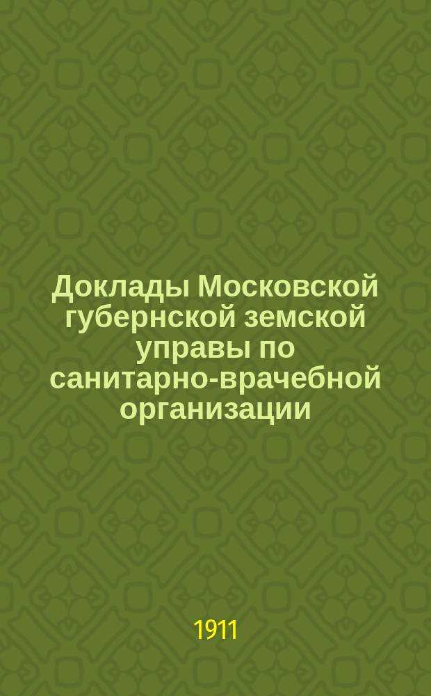 Доклады Московской губернской земской управы по санитарно-врачебной организации... [Приложения: отчеты губернских санитарных участковых и эпидемических врачей и пр.]. февраль 1911 года
