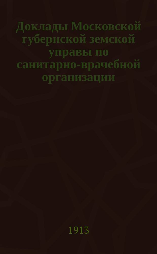 Доклады Московской губернской земской управы по санитарно-врачебной организации... [Приложения: отчеты губернских санитарных участковых и эпидемических врачей и пр.]. январь 1913 года