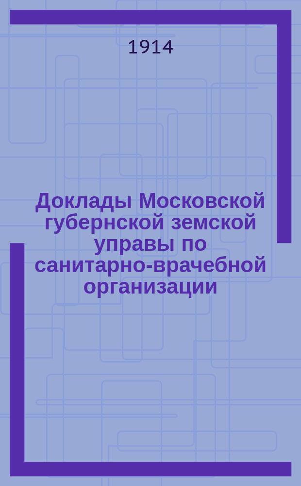 Доклады Московской губернской земской управы по санитарно-врачебной организации... [Приложения: отчеты губернских санитарных участковых и эпидемических врачей и пр.]. [Февраль-март 1914 года]