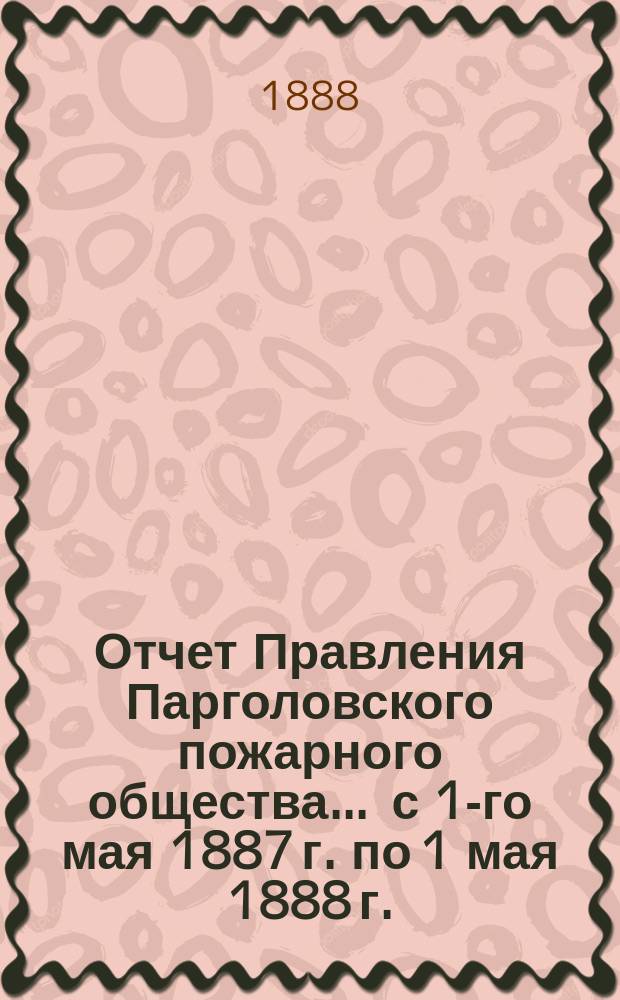 Отчет Правления Парголовского пожарного общества... ... с 1-го мая 1887 г. по 1 мая 1888 г.