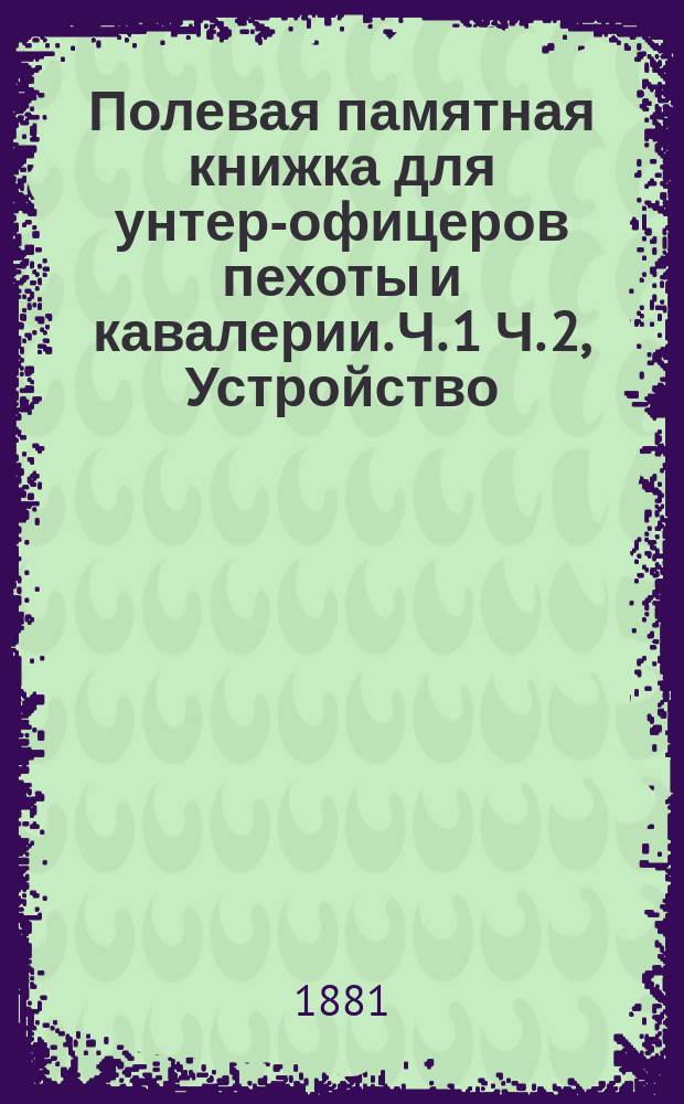 Полевая памятная книжка для унтер-офицеров пехоты и кавалерии. Ч. 1 Ч. 2, Устройство, штаты, вооружение, снаряжение и довольствие войск. Устав полевой службы войск пехоты и кавалерии : В 2-х ч