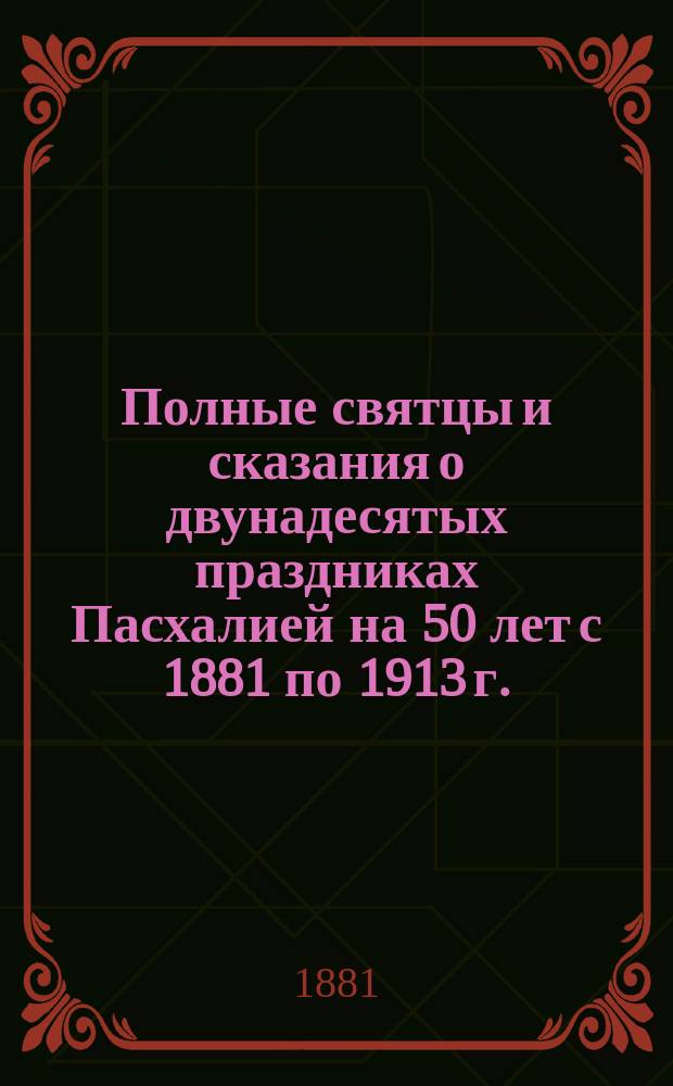 Полные святцы и сказания о двунадесятых праздниках Пасхалией на 50 лет с 1881 по 1913 г.