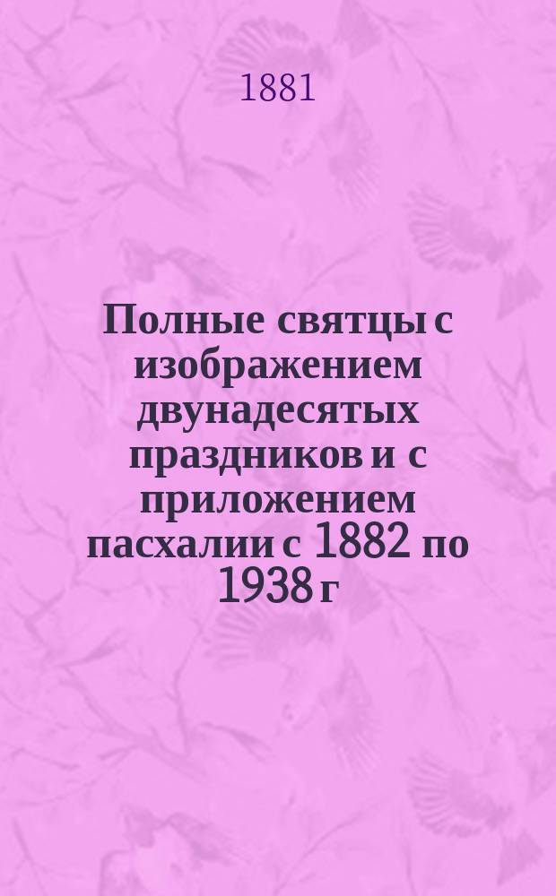 Полные святцы с изображением двунадесятых праздников и с приложением пасхалии с 1882 по 1938 г., т. е. на 60 лет