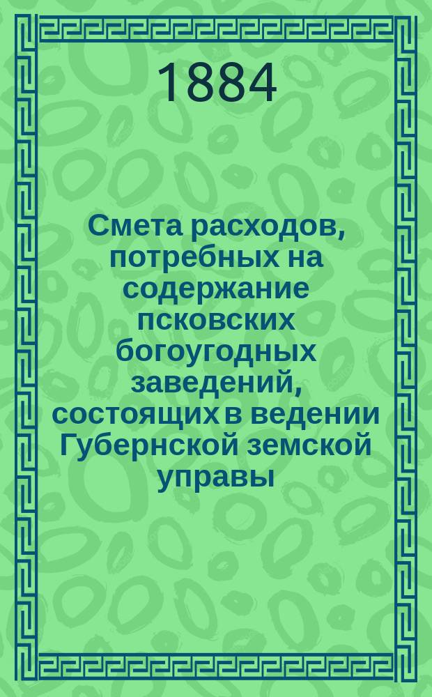 Смета расходов, потребных на содержание псковских богоугодных заведений, состоящих в ведении Губернской земской управы... ... на 1884 год