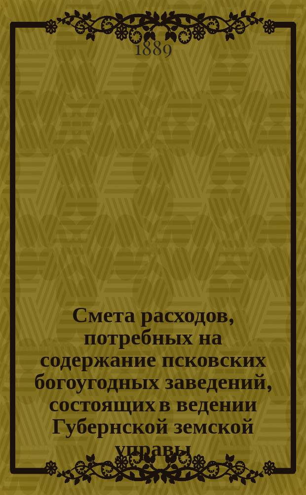 Смета расходов, потребных на содержание псковских богоугодных заведений, состоящих в ведении Губернской земской управы... ... на 1889 год