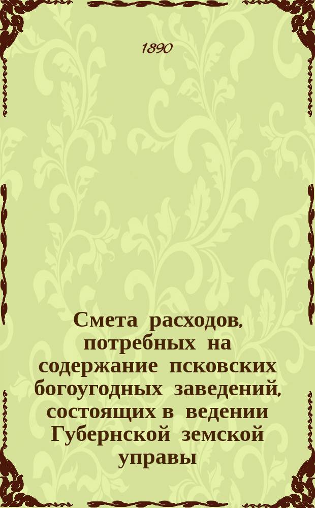 Смета расходов, потребных на содержание псковских богоугодных заведений, состоящих в ведении Губернской земской управы... ... на 1891 год