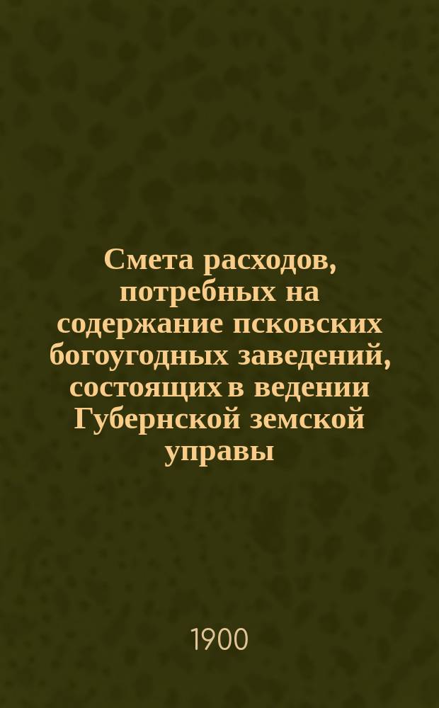 Смета расходов, потребных на содержание псковских богоугодных заведений, состоящих в ведении Губернской земской управы... ... на 1900 год