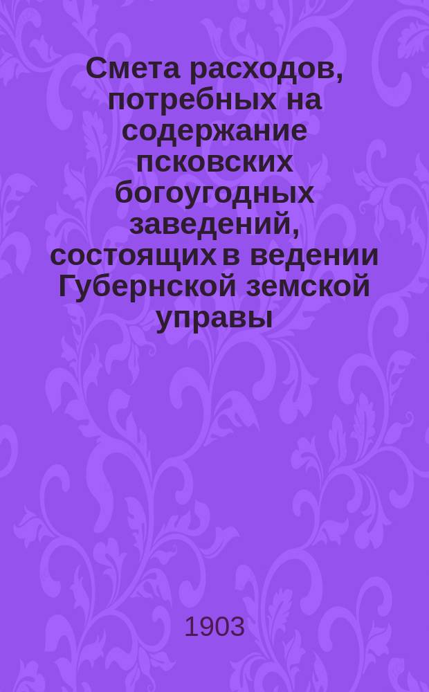 Смета расходов, потребных на содержание псковских богоугодных заведений, состоящих в ведении Губернской земской управы... ... на 1903 год