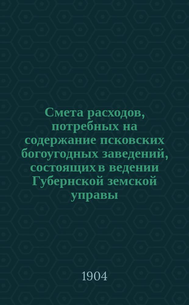 Смета расходов, потребных на содержание псковских богоугодных заведений, состоящих в ведении Губернской земской управы... ... на 1904 год
