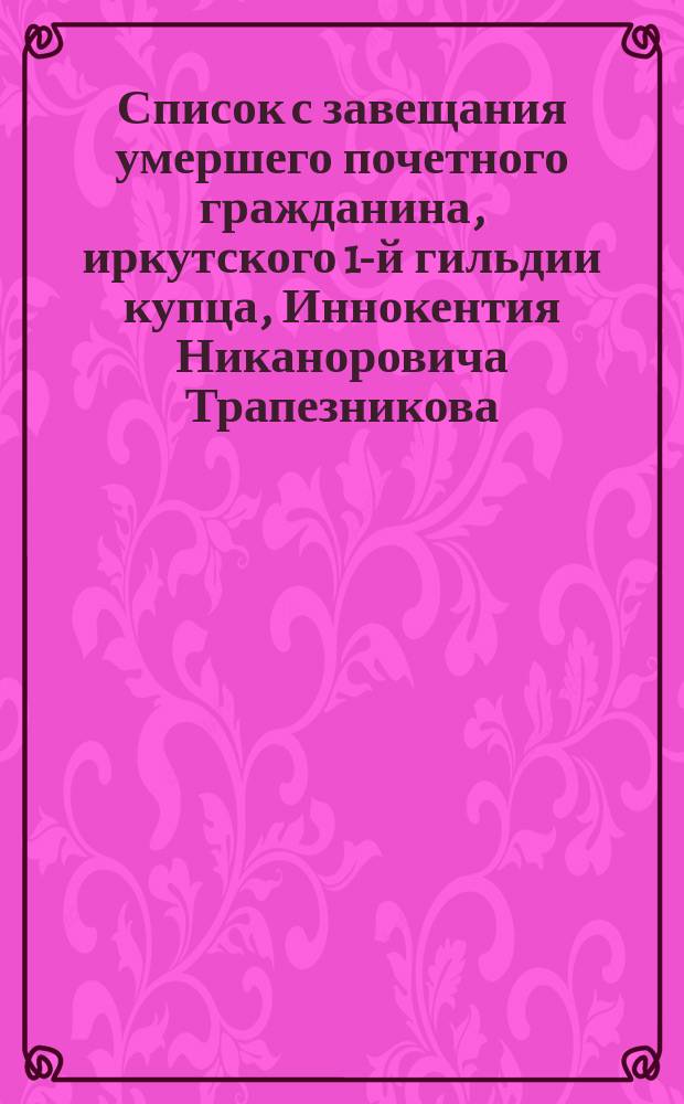 Список с завещания умершего почетного гражданина, иркутского 1-й гильдии купца, Иннокентия Никаноровича Трапезникова