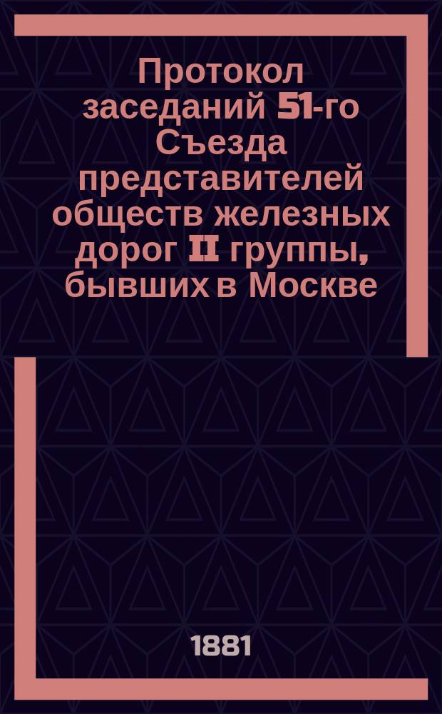 Протокол заседаний 51-го Съезда представителей обществ железных дорог II группы, бывших в Москве... 21, 22, 23 и 24 апреля 1881 года