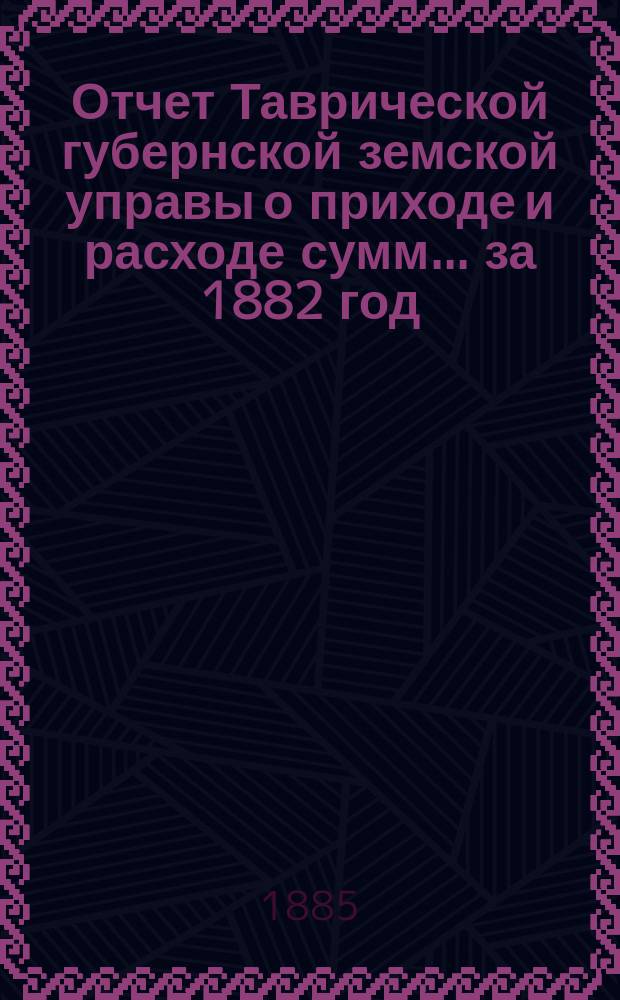 Отчет Таврической губернской земской управы о приходе и расходе сумм... ... за 1882 год