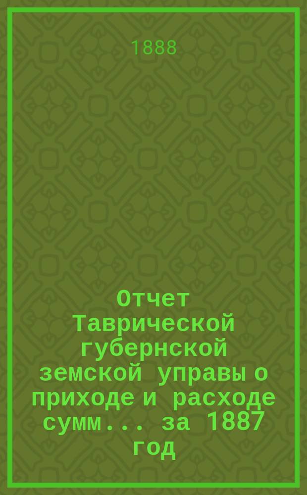 Отчет Таврической губернской земской управы о приходе и расходе сумм... ... за 1887 год