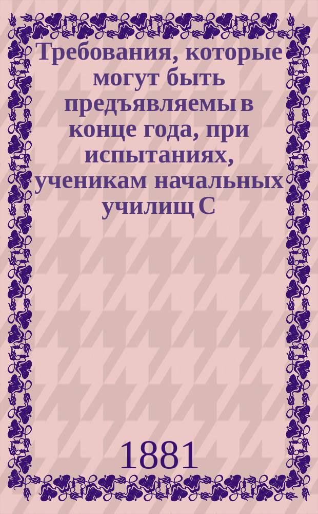Требования, которые могут быть предъявляемы в конце года, при испытаниях, ученикам начальных училищ С.-Петербургского уезда, составленные С.-Петербургским уездным училищным советом, и программа по предмету закона божия...