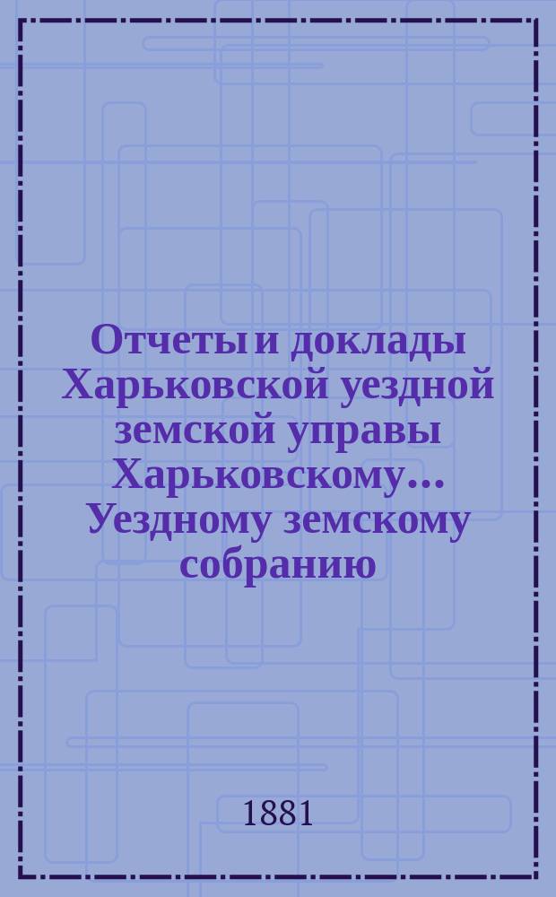 Отчеты и доклады Харьковской уездной земской управы Харьковскому... Уездному земскому собранию... ... очередному 25 мая 1881 года