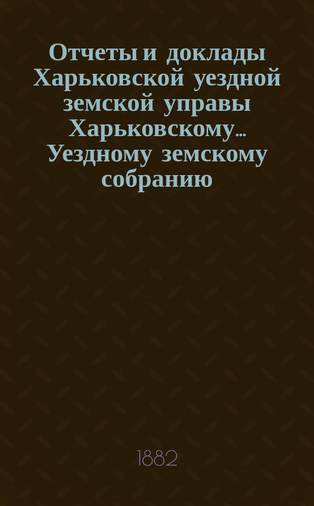 Отчеты и доклады Харьковской уездной земской управы Харьковскому... Уездному земскому собранию... ... очередному 25 мая 1882 года
