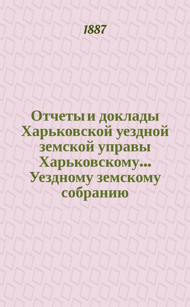 Отчеты и доклады Харьковской уездной земской управы Харьковскому... Уездному земскому собранию... ... очередному июньской сессии 1887 года : ... очередному июньской сессии 1887 года