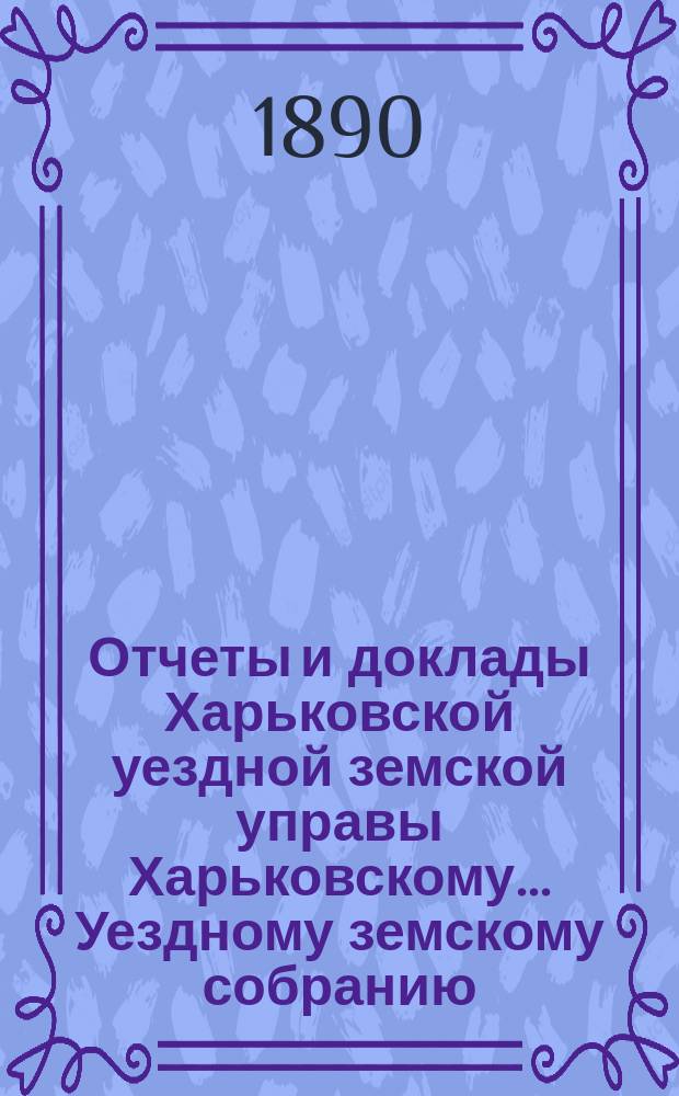 Отчеты и доклады Харьковской уездной земской управы Харьковскому... Уездному земскому собранию... ... очередному 23-го октября 1890 года