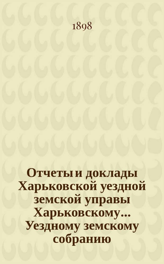 Отчеты и доклады Харьковской уездной земской управы Харьковскому... Уездному земскому собранию... ... очередному 6-го октября 1898 года