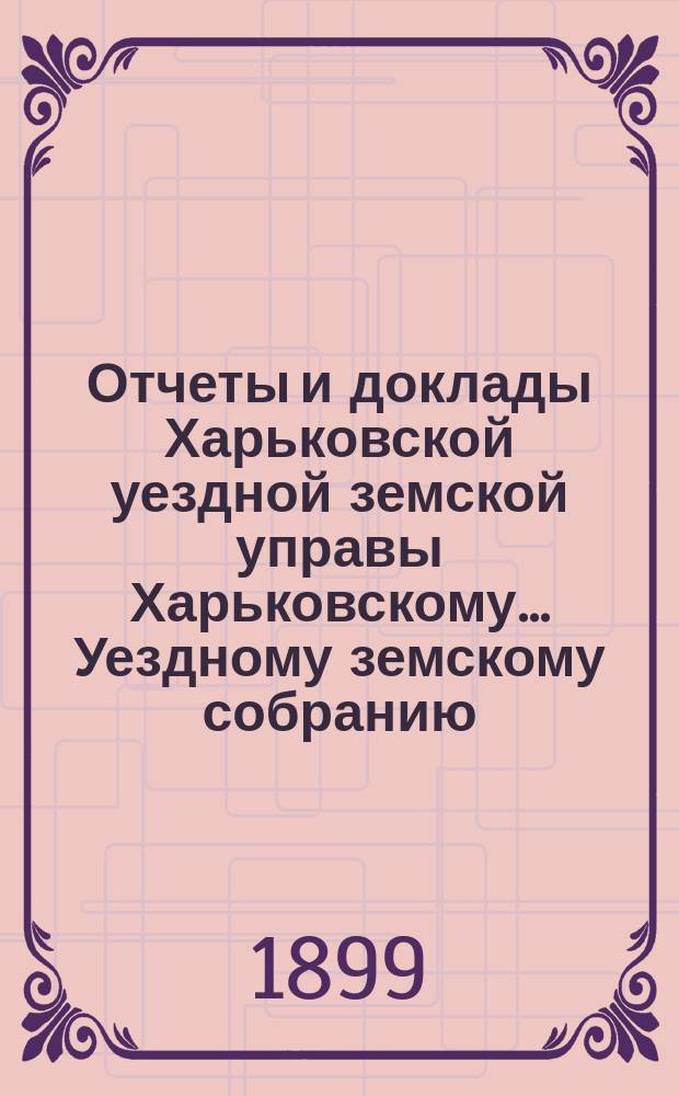 Отчеты и доклады Харьковской уездной земской управы Харьковскому... Уездному земскому собранию... ... очередному 1899 года