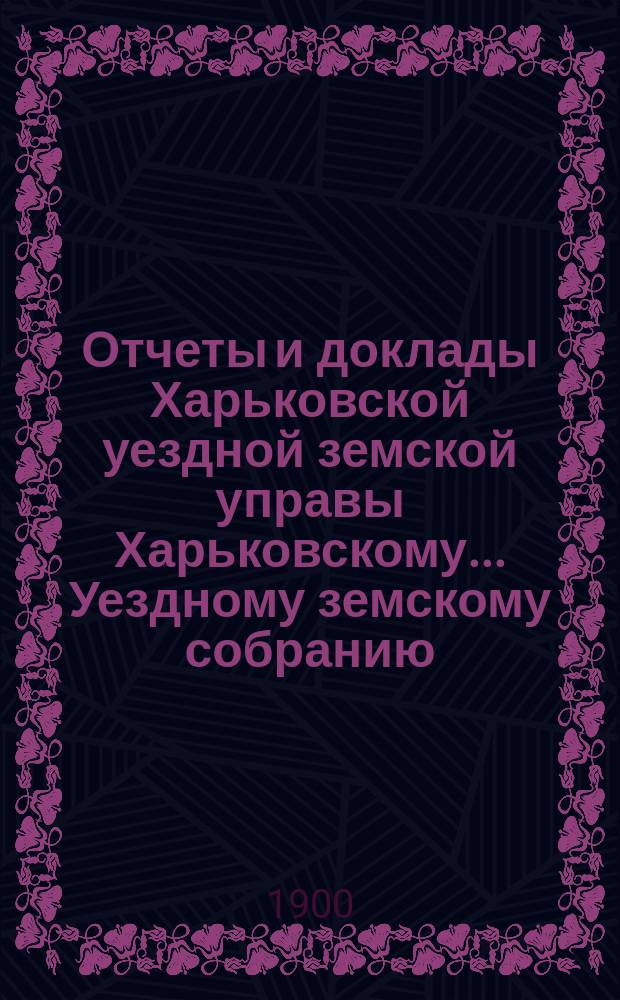 Отчеты и доклады Харьковской уездной земской управы Харьковскому... Уездному земскому собранию... ... очередному [1900 года]