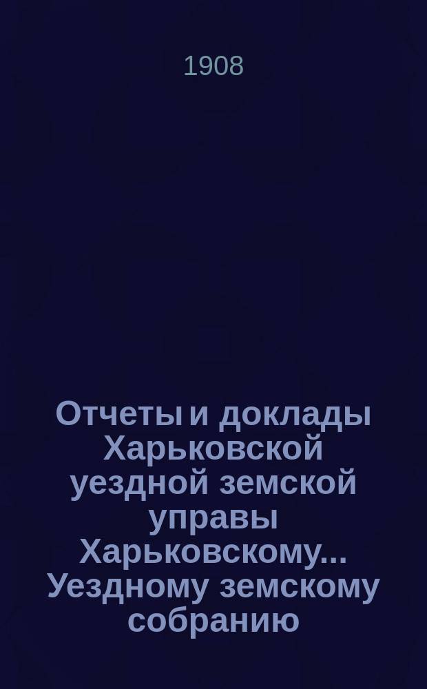 Отчеты и доклады Харьковской уездной земской управы Харьковскому... Уездному земскому собранию... ... за 1907 год