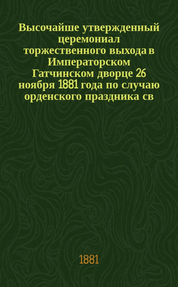 Высочайше утвержденный церемониал торжественного выхода в Императорском Гатчинском дворце 26 ноября 1881 года по случаю орденского праздника св. великомученика и победоносца Георгия и присяги великих князей: Павла Александровича, Димитрия Константиновича и Михаила Михайловича, приносимой при торжественном объявлении совершеннолетия их...