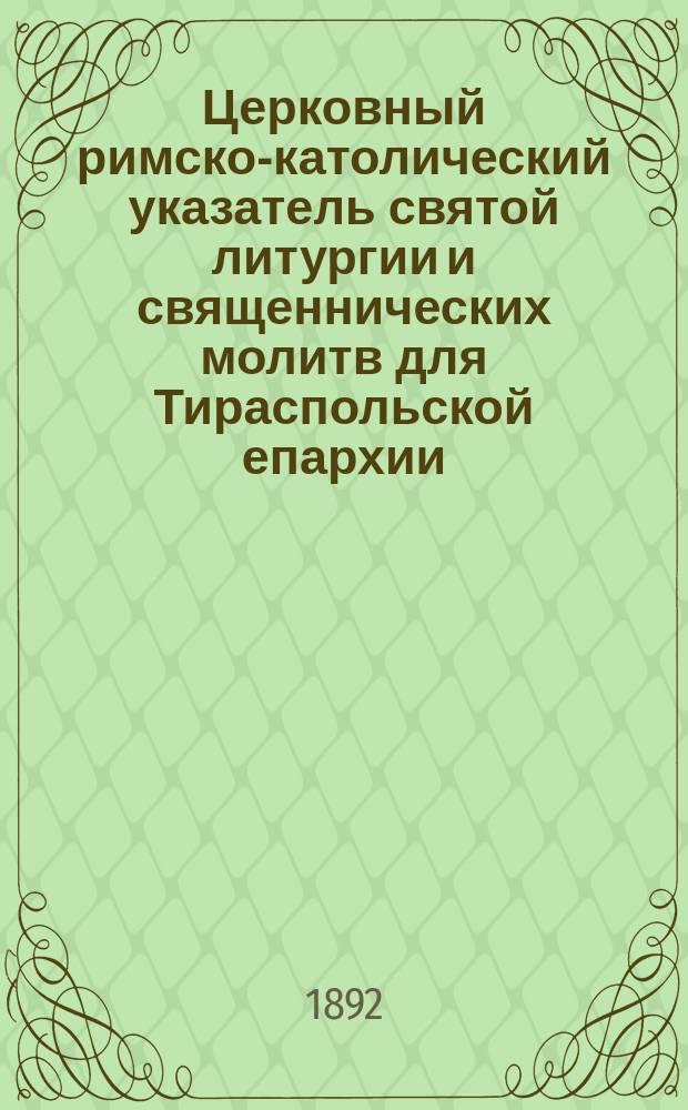 Церковный римско-католический указатель святой литургии и священнических молитв для Тираспольской епархии... Каталог духовенству и церквам Тираспольской римско-католической епархии, предшествуемый списком всех римско-католических епархий в Российской империи на 1882 год. ... на 1893 : ... на 1893 год... ; Каталог духовенства и церквей...
