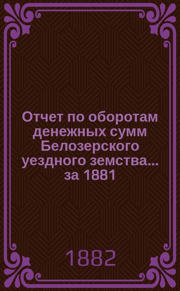 Отчет по оборотам денежных сумм Белозерского уездного земства... ... за 1881 : Счет баланса 31-го декабря 1881-го года Белозерской уездной земской управы