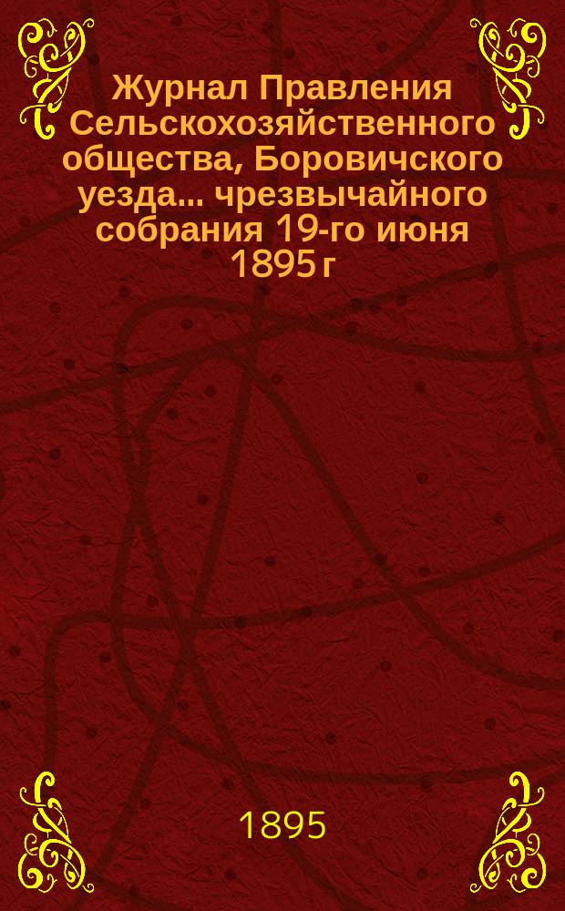 Журнал Правления Сельскохозяйственного общества, Боровичского уезда... ... чрезвычайного собрания 19-го июня 1895 г. ... : ... чрезвычайного собрания 19-го июня 1895 г. и Правления общества 20-го июня и 17-го июля 1895 года