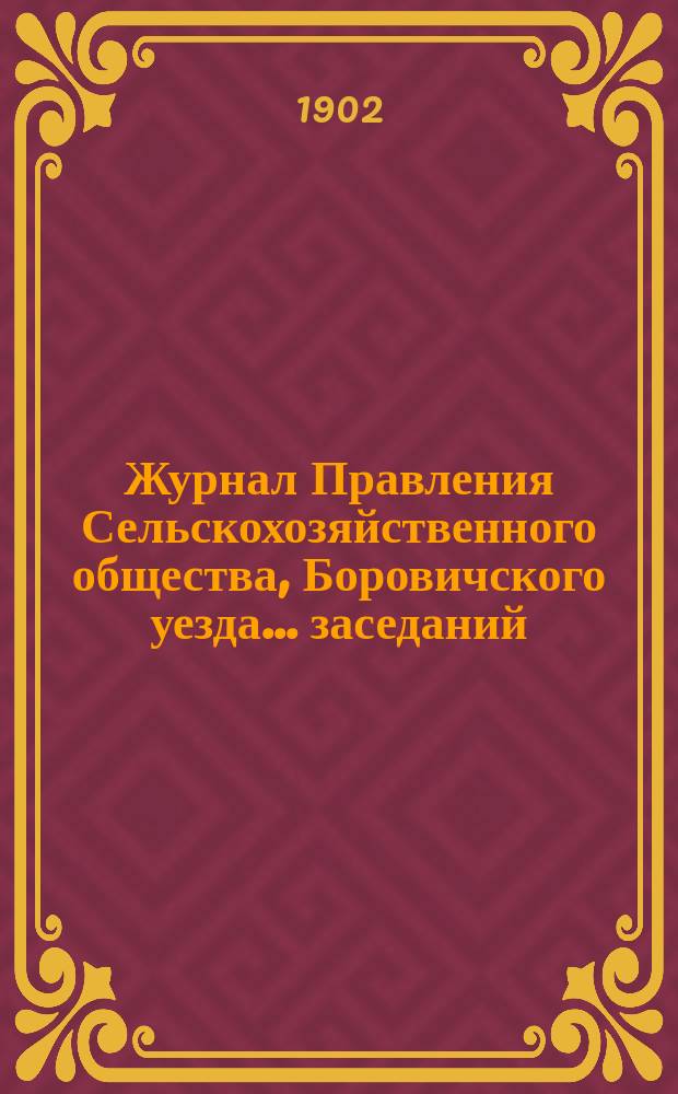 Журнал Правления Сельскохозяйственного общества, Боровичского уезда... ... заседаний: чрезвычайного собрания 24 мая 1901 г. ... : ... заседаний: чрезвычайного собрания 24 мая 1901 г., обыкновенного собрания 27 ноября 1901 г. и заседаний Правления: 22 июня, 20 сентября 1901 г., 17, 27 января и 13 февраля 1902 года