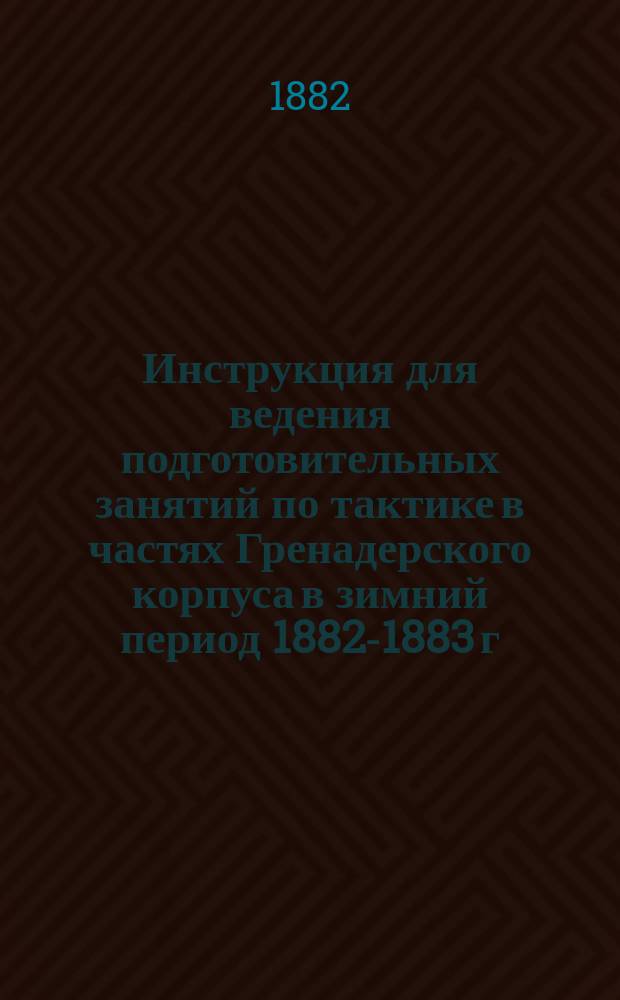 Инструкция для ведения подготовительных занятий по тактике в частях Гренадерского корпуса в зимний период 1882-1883 г.