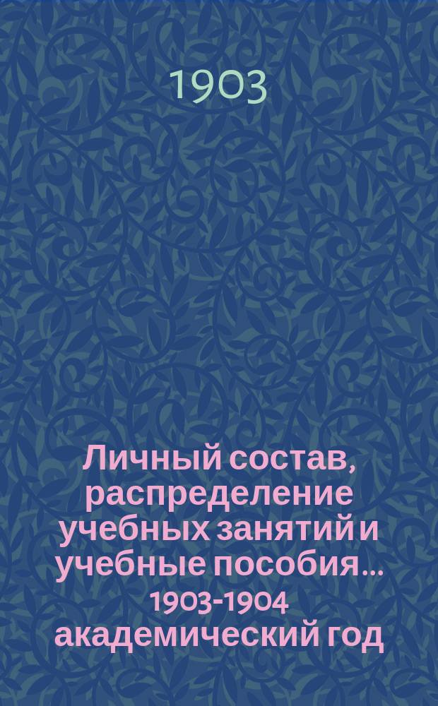 Личный состав, распределение учебных занятий и учебные пособия... ... 1903-1904 академический год