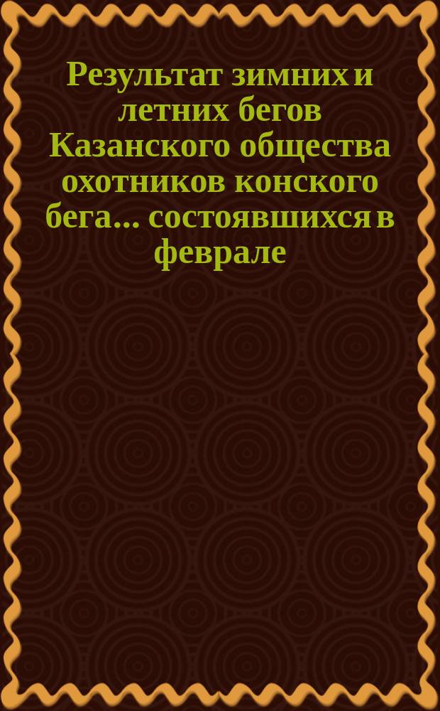 Результат зимних и летних бегов Казанского общества охотников конского бега... ... состоявшихся в феврале, марте, мае и июне 1882 года