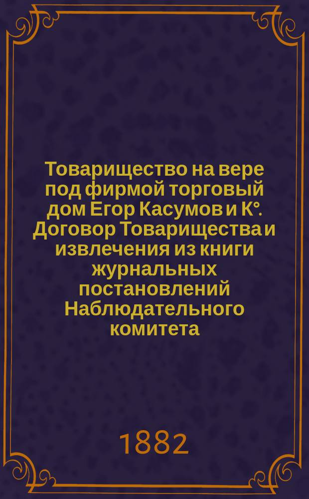 Товарищество на вере под фирмой торговый дом Егор Касумов и К°. [Договор Товарищества и извлечения из книги журнальных постановлений Наблюдательного комитета]