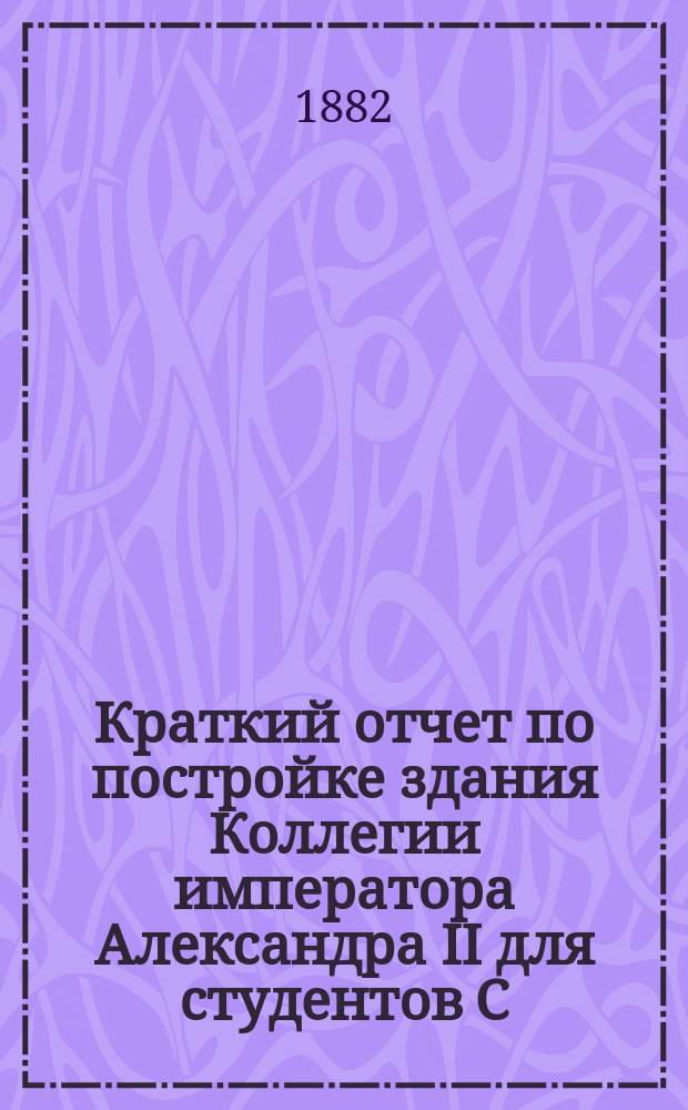 Краткий отчет по постройке здания Коллегии императора Александра II для студентов С.-Петербургского университета
