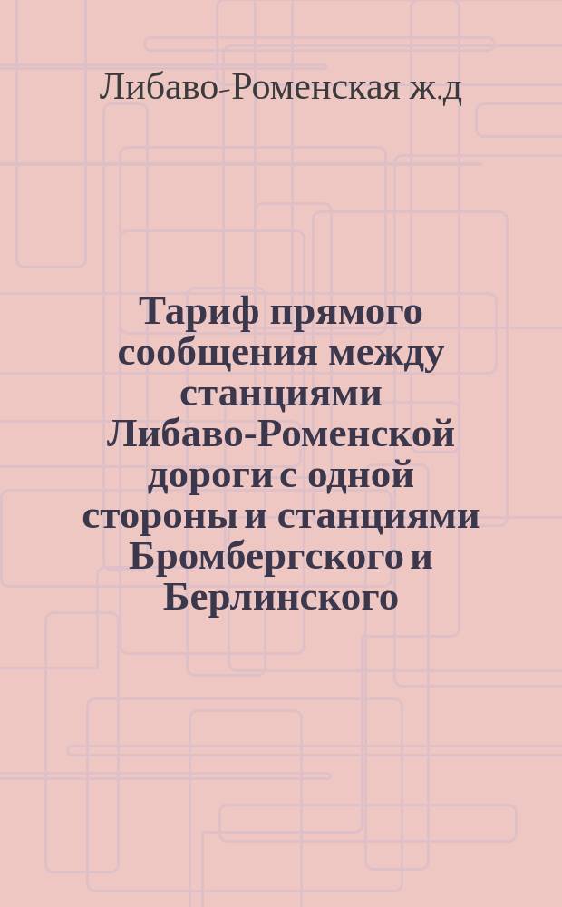 Тариф прямого сообщения между станциями Либаво-Роменской дороги с одной стороны и станциями Бромбергского и Берлинского (ст. Франкфурт на Одере) железнодорожных округов и Юго-Восточной прусской дороги (ст. Пиллау), с другой по направлению чрез Вержболово : С 19 сент. / 1 окт. 1882 г