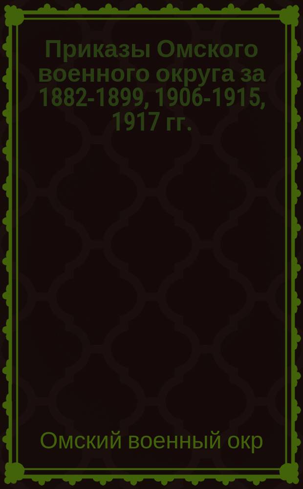 [Приказы Омского военного округа за 1882-1899, 1906-1915, 1917 гг.