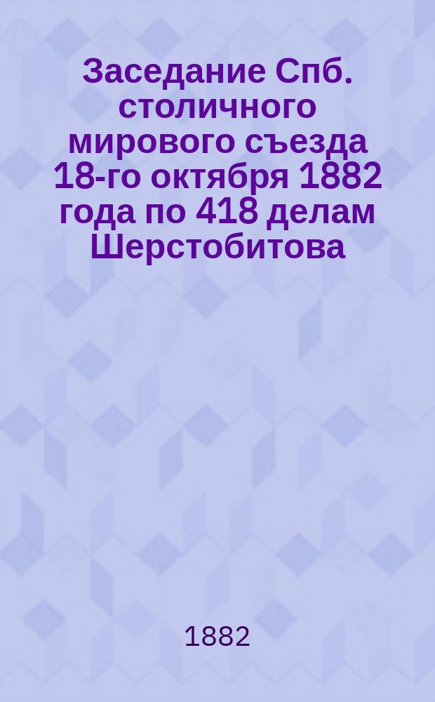Заседание Спб. столичного мирового съезда 18-го октября 1882 года по 418 делам Шерстобитова, Чебоксарова, Башкирова и друг. с Главным обществом российских железных дорог и Обществом Рыбинско-Богословской железной дороги