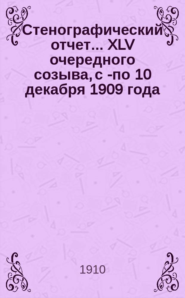 [Стенографический отчет]... XLV очередного созыва, с 1- по 10 декабря 1909 года