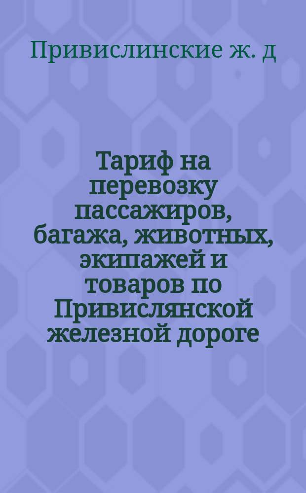 Тариф на перевозку пассажиров, багажа, животных, экипажей и товаров по Привислянской железной дороге : Введен в действие с 1 (13) июля 1882 г