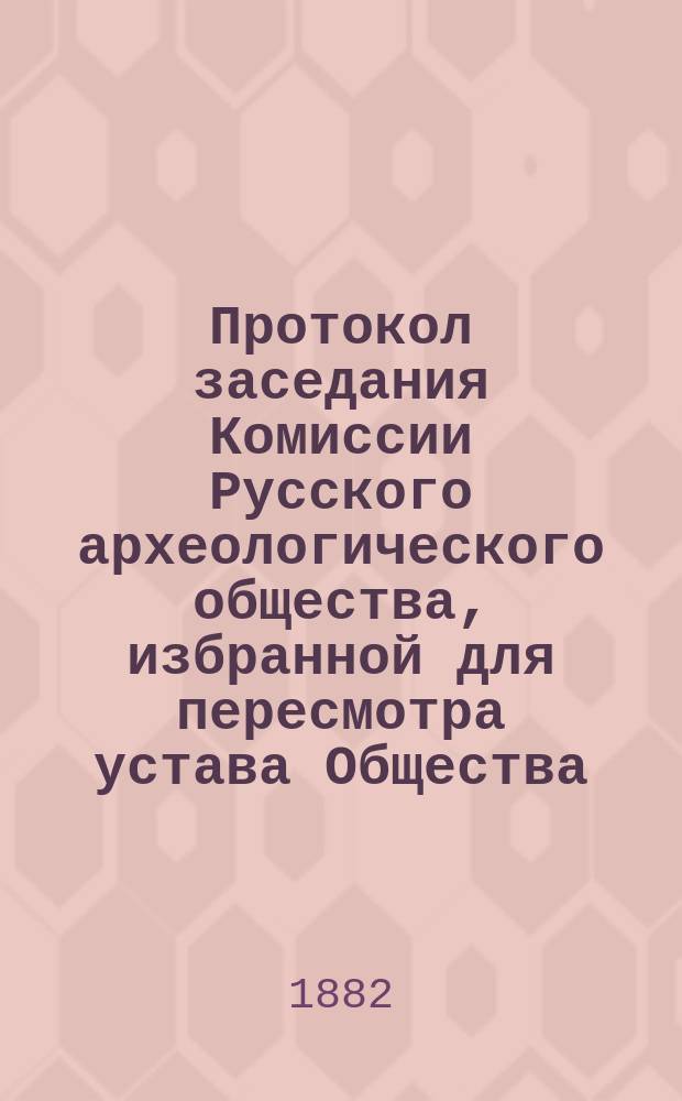 Протокол заседания Комиссии Русского археологического общества, избранной для пересмотра устава Общества