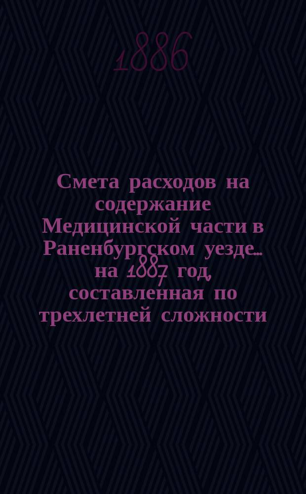 Смета расходов на содержание Медицинской части в Раненбургском уезде... ... на 1887 год, составленная по трехлетней сложности (с 1-го июля 1883 г. по 1-е июля 1886 года)