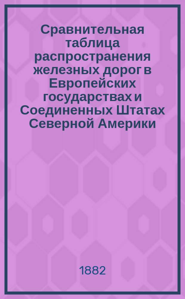 Сравнительная таблица распространения железных дорог в Европейских государствах и Соединенных Штатах Северной Америки, составленная в VIII Отделе Русского технического общества по данным, заимствованным из "Secundarbahn-Zeitung" 1881, № 12, из Revue gènèrale des chemins de fer. avril. 1881 и отчасти из Русского календаря на 1882 г.