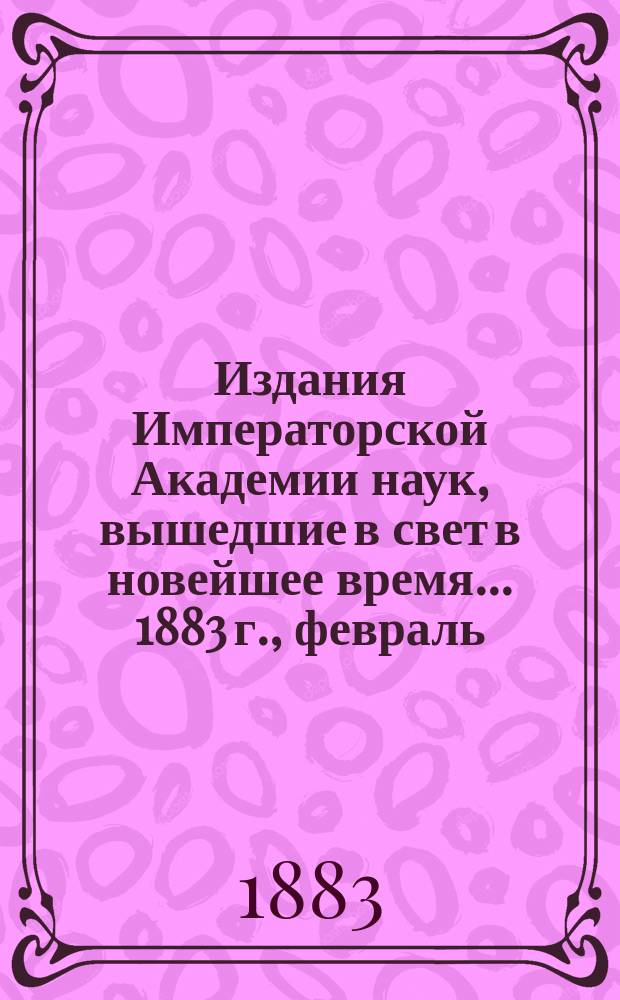 Издания Императорской Академии наук, вышедшие в свет в новейшее время... 1883 г., февраль