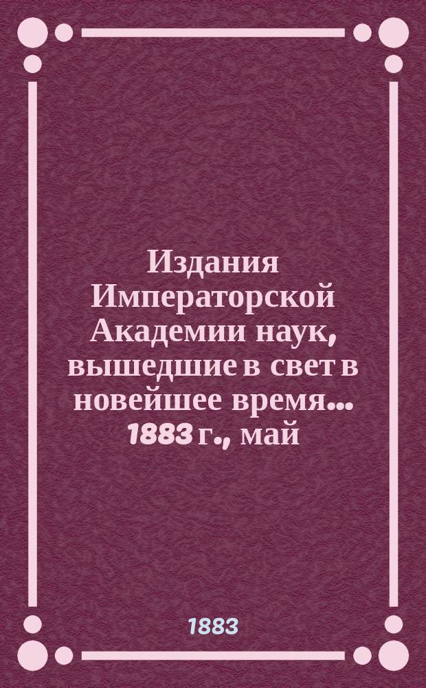 Издания Императорской Академии наук, вышедшие в свет в новейшее время... 1883 г., май