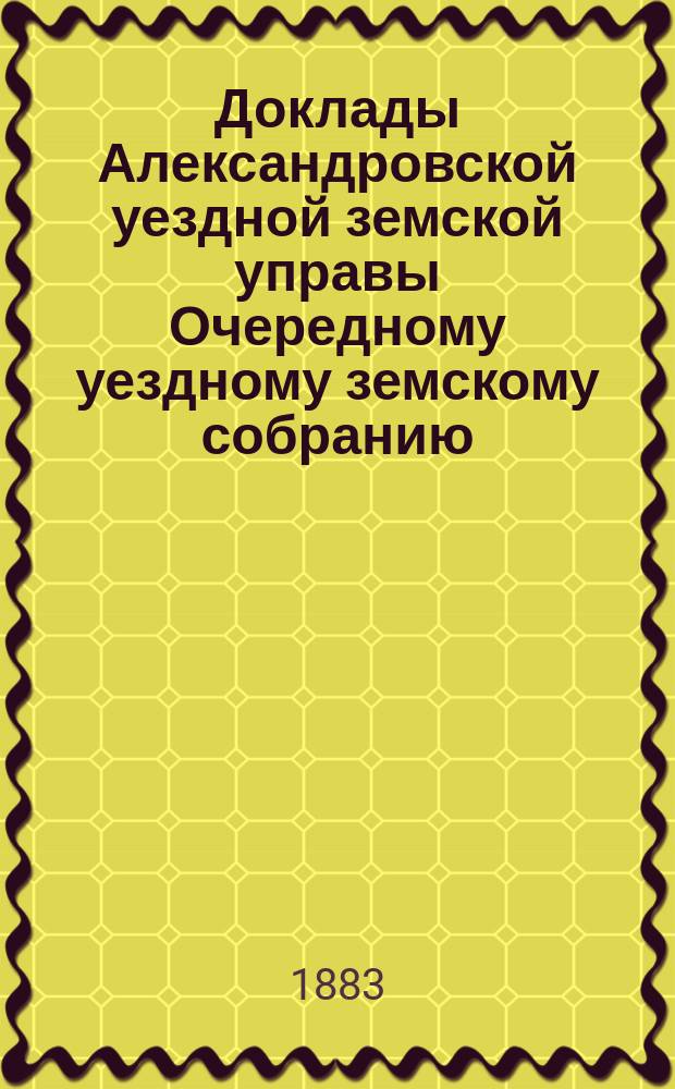 Доклады Александровской уездной земской управы Очередному уездному земскому собранию... ... сессии 1883 года