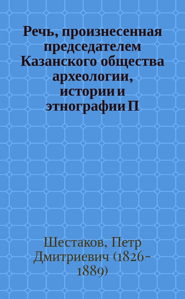 Речь, произнесенная председателем Казанского общества археологии, истории и этнографии П.Д. Шестаковым в годичном собрании Общества 18 марта 1882 года