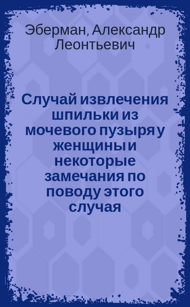 Случай извлечения шпильки из мочевого пузыря у женщины и некоторые замечания по поводу этого случая : Сообщ. в заседании О-ва петерб. практич. врачей 23 февр. 1882 г